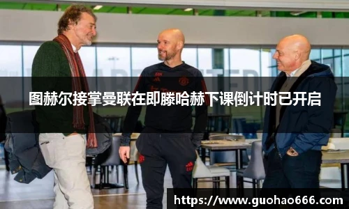 图赫尔接掌曼联在即滕哈赫下课倒计时已开启